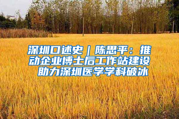 深圳口述史｜陈思平：推动企业博士后工作站建设 助力深圳医学学科破冰