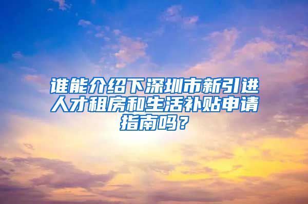 谁能介绍下深圳市新引进人才租房和生活补贴申请指南吗？