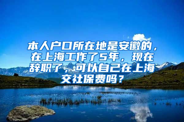 本人户口所在地是安徽的，在上海工作了5年，现在辞职了，可以自己在上海交社保费吗？