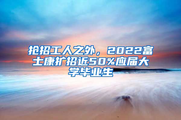 抢招工人之外，2022富士康扩招近50%应届大学毕业生