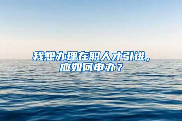 我想办理在职人才引进，应如何申办？