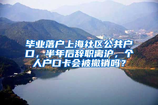 毕业落户上海社区公共户口，半年后辞职离沪，个人户口卡会被撤销吗？