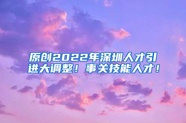 原创2022年深圳人才引进大调整！事关技能人才！