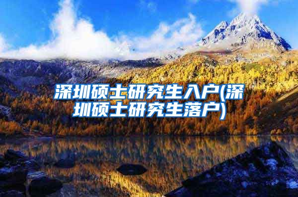 深圳硕士研究生入户(深圳硕士研究生落户)