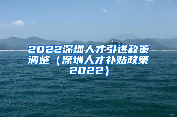 2022深圳人才引进政策调整（深圳人才补贴政策2022）