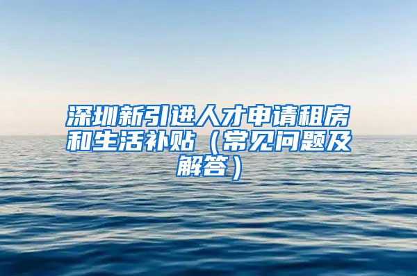 深圳新引进人才申请租房和生活补贴（常见问题及解答）
