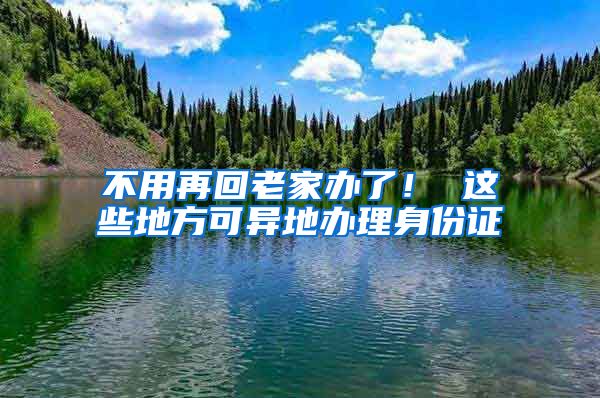 不用再回老家办了！ 这些地方可异地办理身份证