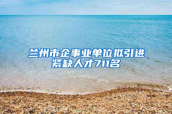 兰州市企事业单位拟引进紧缺人才711名