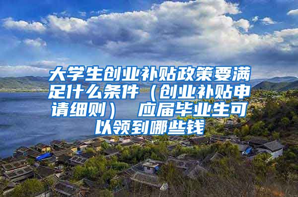 大学生创业补贴政策要满足什么条件（创业补贴申请细则） 应届毕业生可以领到哪些钱
