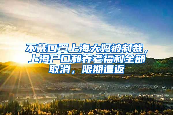 不戴口罩上海大妈被制裁，上海户口和养老福利全部取消，限期遣返