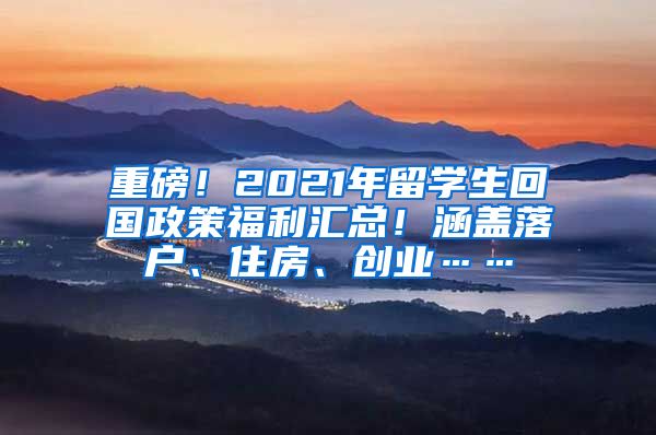 重磅！2021年留学生回国政策福利汇总！涵盖落户、住房、创业……