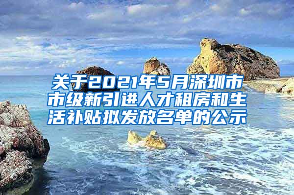 关于2021年5月深圳市市级新引进人才租房和生活补贴拟发放名单的公示