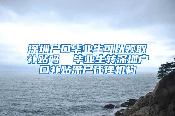 深圳户口毕业生可以领取补贴吗  毕业生转深圳户口补贴深户代理机构