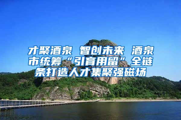 才聚酒泉 智创未来 酒泉市统筹“引育用留”全链条打造人才集聚强磁场