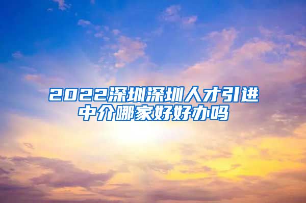 2022深圳深圳人才引进中介哪家好好办吗