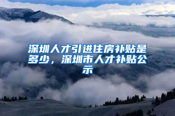 深圳人才引进住房补贴是多少，深圳市人才补贴公示