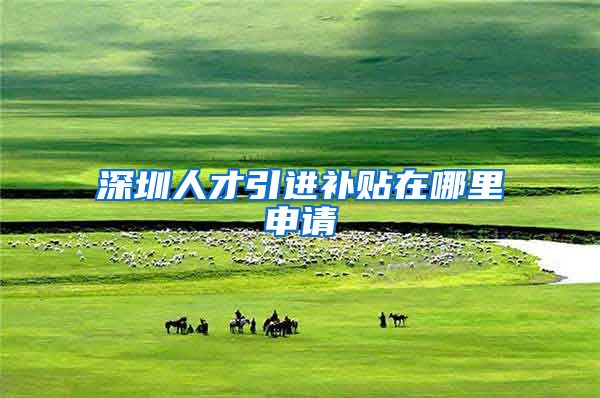 深圳人才引进补贴在哪里申请