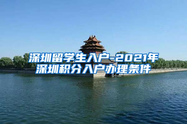 深圳留学生入户-2021年深圳积分入户办理条件