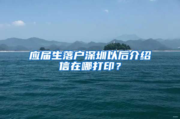 应届生落户深圳以后介绍信在哪打印？