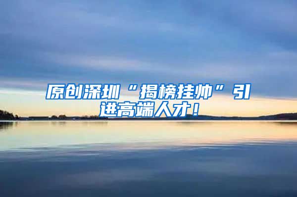 原创深圳“揭榜挂帅”引进高端人才！
