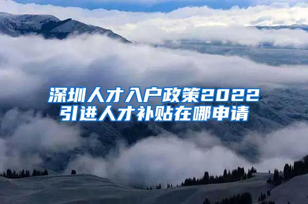 深圳人才入户政策2022引进人才补贴在哪申请