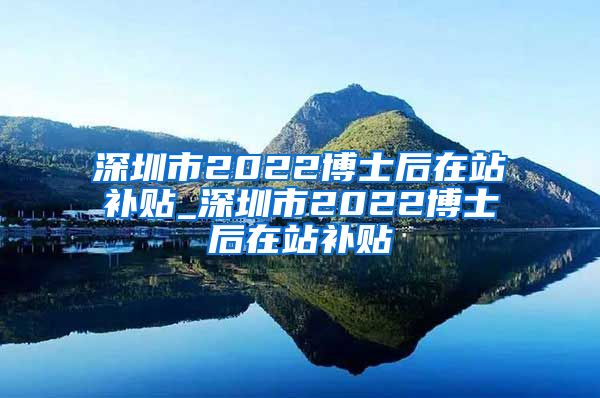深圳市2022博士后在站补贴_深圳市2022博士后在站补贴
