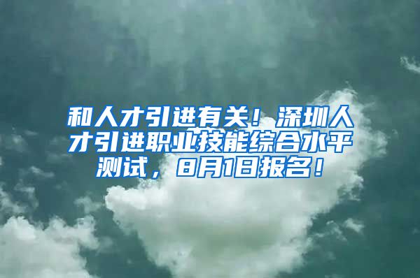 和人才引进有关！深圳人才引进职业技能综合水平测试，8月1日报名！