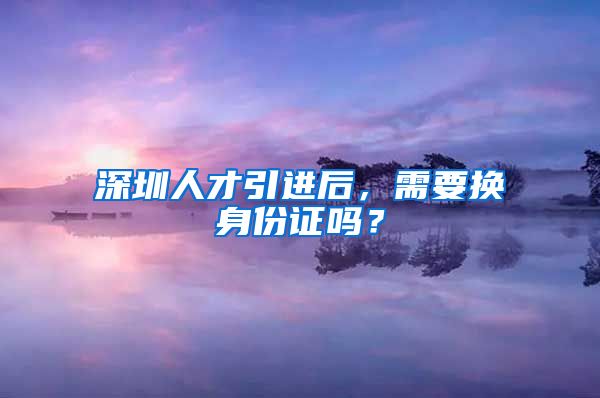 深圳人才引进后，需要换身份证吗？
