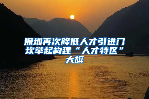 深圳再次降低人才引进门坎举起构建“人才特区”大旗