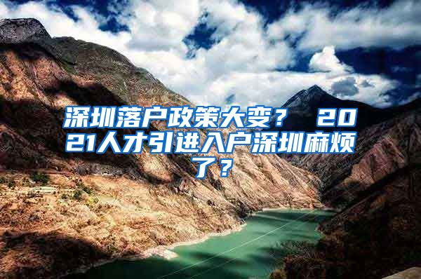 深圳落户政策大变？ 2021人才引进入户深圳麻烦了？