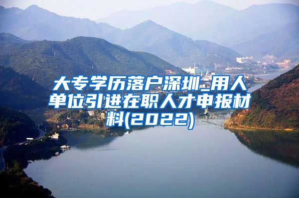 大专学历落户深圳_用人单位引进在职人才申报材料(2022)