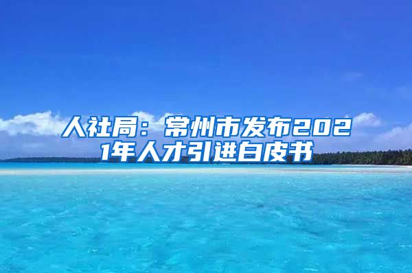 人社局：常州市发布2021年人才引进白皮书