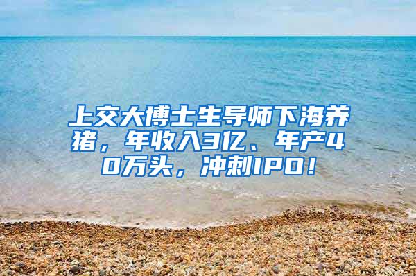 上交大博士生导师下海养猪，年收入3亿、年产40万头，冲刺IPO！