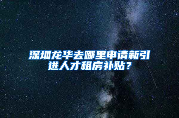 深圳龙华去哪里申请新引进人才租房补贴？