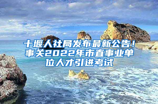 十堰人社局发布最新公告！事关2022年市直事业单位人才引进考试