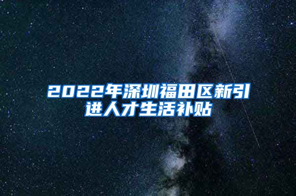 2022年深圳福田区新引进人才生活补贴