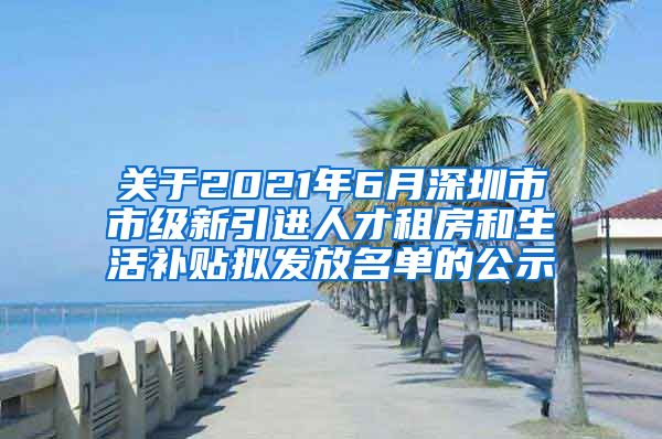 关于2021年6月深圳市市级新引进人才租房和生活补贴拟发放名单的公示