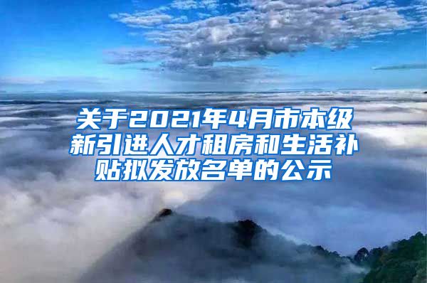关于2021年4月市本级新引进人才租房和生活补贴拟发放名单的公示